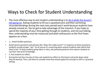 Ways to Check for Student Understanding
• The most effective way to test student understanding is to do it while the lesson’s
still going on. Asking students to fill out a questionnaire and then correcting
misunderstandings during the next class period won’t work because students have
already moved on. You’ve got to take advantage of the moment. If you hope to
spend the majority of your time getting through to students, and not just talking,
then understanding must be measured and dealt withassoon as the first frown
appears on a face.
• 1. Avoid Yes/No questions.
• Avoid yes/no questions and phrases like “Does this make sense?” In response to these questions,
students usually answer “yes”. So of course it’s surprising when several students later admit that
they’re lost. To help students grasp ideas in class, ask pointed questions that require students to
use their own prior knowledge.
• 2. Ask students to reflect.
• During the last five minutes of class ask students to reflect on the lesson and write down what
they’ve learned. Then, ask them to consider how they would apply this concept or skill in a practical
setting.
 