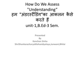 How Do We Assess
"Understanding”
हम "अंडरस्टैंडडंग"का आकलन कै से
करते हैं
unit-1,B.Ed-3 Sem.
Presented
By
Kanchan Sinha
ShriShankaracharyaMahavidyalaya,Junwani,Bhilai
 
