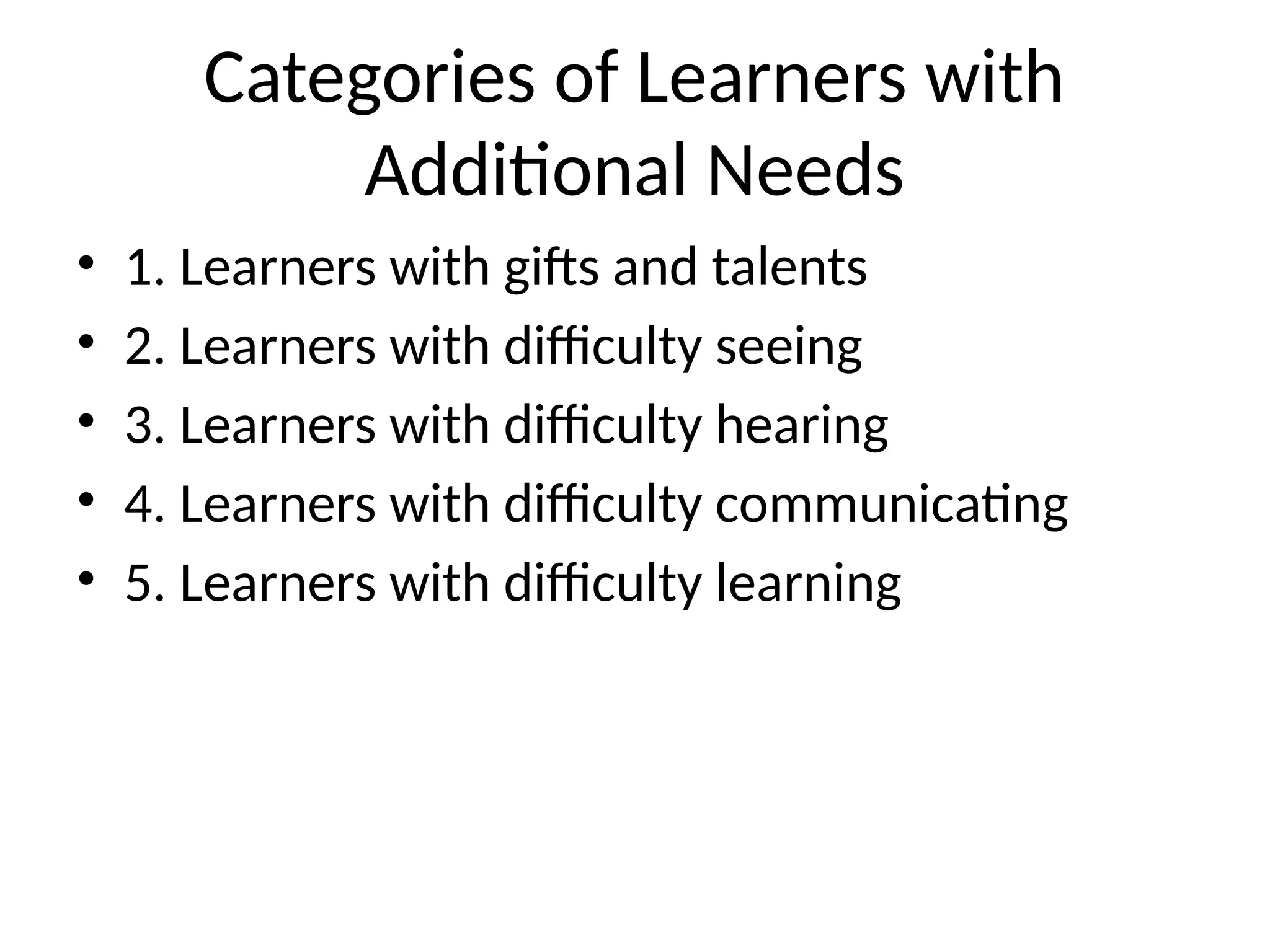 Categories of Learners with
Additional Needs
• 1. Learners with gifts and talents
• 2. Learners with difficulty seeing
• 3. Learners with difficulty hearing
• 4. Learners with difficulty communicating
• 5. Learners with difficulty learning
 