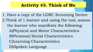 Activity #3. Think of Me
1. Have a copy of the LDRC Screening Device
2.Think of 1 learner and using the tool, assess
the learner who manifests the following:
A)Physical and Motor Characteristics
B)Personal/Social Characteristics
C)Learning Characteristics
D)Spoken Language
 