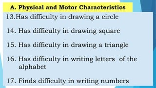 13.Has difficulty in drawing a circle
14. Has difficulty in drawing square
15. Has difficulty in drawing a triangle
16. Has difficulty in writing letters of the
alphabet
17. Finds difficulty in writing numbers
A. Physical and Motor Characteristics
 
