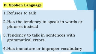 1.Refuses to talk
2.Has the tendency to speak in words or
phrases instead
3.Tendency to talk in sentences with
grammatical errors
4.Has immature or improper vocabulary
D. Spoken Language
 