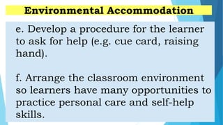 e. Develop a procedure for the learner
to ask for help (e.g. cue card, raising
hand).
f. Arrange the classroom environment
so learners have many opportunities to
practice personal care and self-help
skills.
Environmental Accommodation
 