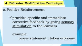 a.Positive Reinforcement
provides specific and immediate
corrective feedback by giving sensory
stimulation to the learners
example:
praise statement ; token economy
4. Behavior Modification Technique
 