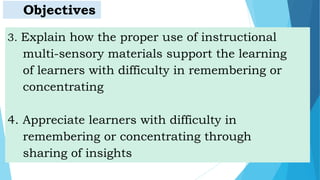 3. Explain how the proper use of instructional
multi-sensory materials support the learning
of learners with difficulty in remembering or
concentrating
4. Appreciate learners with difficulty in
remembering or concentrating through
sharing of insights
Objectives
 