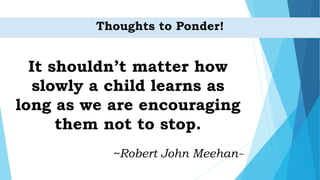 Thoughts to Ponder!
It shouldn’t matter how
slowly a child learns as
long as we are encouraging
them not to stop.
~Robert John Meehan~
 