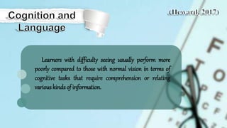Learners with difficulty seeing usually perform more
poorly compared to those with normal vision in terms of
cognitive tasks that require comprehension or relating
various kinds of information.
 