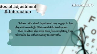 Children with visual impairment may engage in less
play, whichcould affect theirsocial skills development.
Their condition also keeps them from benefitting from
role models due to theirinabilityto observe the.
 