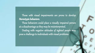 Those with visual impairments are prone to develop
.
These behaviors could place a visually impaired person
at a disadvantage as theymaybe misinterpreted.
Dealing with negative attitudes of sighted people may
pose a challenge to individuals withvisual problems.
 