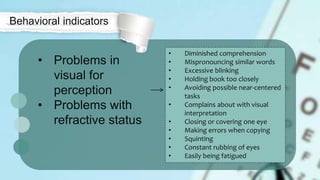 • Problems in
visual for
perception
• Problems with
refractive status
Behavioral indicators
• Diminished comprehension
• Mispronouncing similar words
• Excessive blinking
• Holding book too closely
• Avoiding possible near-centered
tasks
• Complains about with visual
interpretation
• Closing or covering one eye
• Making errors when copying
• Squinting
• Constant rubbing of eyes
• Easily being fatigued
 
