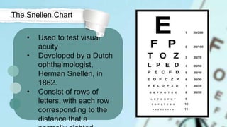 • Used to test visual
acuity
• Developed by a Dutch
ophthalmologist,
Herman Snellen, in
1862.
• Consist of rows of
letters, with each row
corresponding to the
distance that a
The Snellen Chart
 