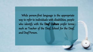 While person-first language is the appropriate
way to refer to individuals with disabilities, people
who identify with the prefer terms
such as Teacher of the Deaf, School for the Deaf,
and Deaf Person.
 