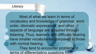 Most of what we learn in terms of
vocabulary and knowledge of grammar, word
order, idiomatic expressions, and other
aspects of language are acquired through
listening. Thus, learners with difficulty hearing
have smaller vocabularies compared to those
with normal hearing.
They tend to encounter problems in
terms of differentiating questions from
Literacy
 