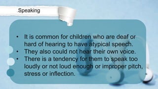 • It is common for children who are deaf or
hard of hearing to have atypical speech.
• They also could not hear their own voice.
• There is a tendency for them to speak too
loudly or not loud enough or improper pitch,
stress or inflection.
Speaking
 