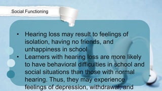 • Hearing loss may result to feelings of
isolation, having no friends, and
unhappiness in school
• Learners with hearing loss are more likely
to have behavioral difficulties in school and
social situations than those with normal
hearing. Thus, they may experience
feelings of depression, withdrawal, and
Social Functioning
 