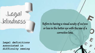 Refers to having a visual acuity of 20/200
or less in the better eye with the use of a
correctivelens.
Legal definitions
associated in
difficulty seeing
 