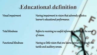 Visual impairment Havingimpairment in vision that adverselyaffectsa
learner’s educationalperformance.
Total blindness Refersto receivingno useful information throughthe sense
of vision.
Functional blindness Havingso littlevision that one learns primarilythroughthe
tactile and auditory senses.
 