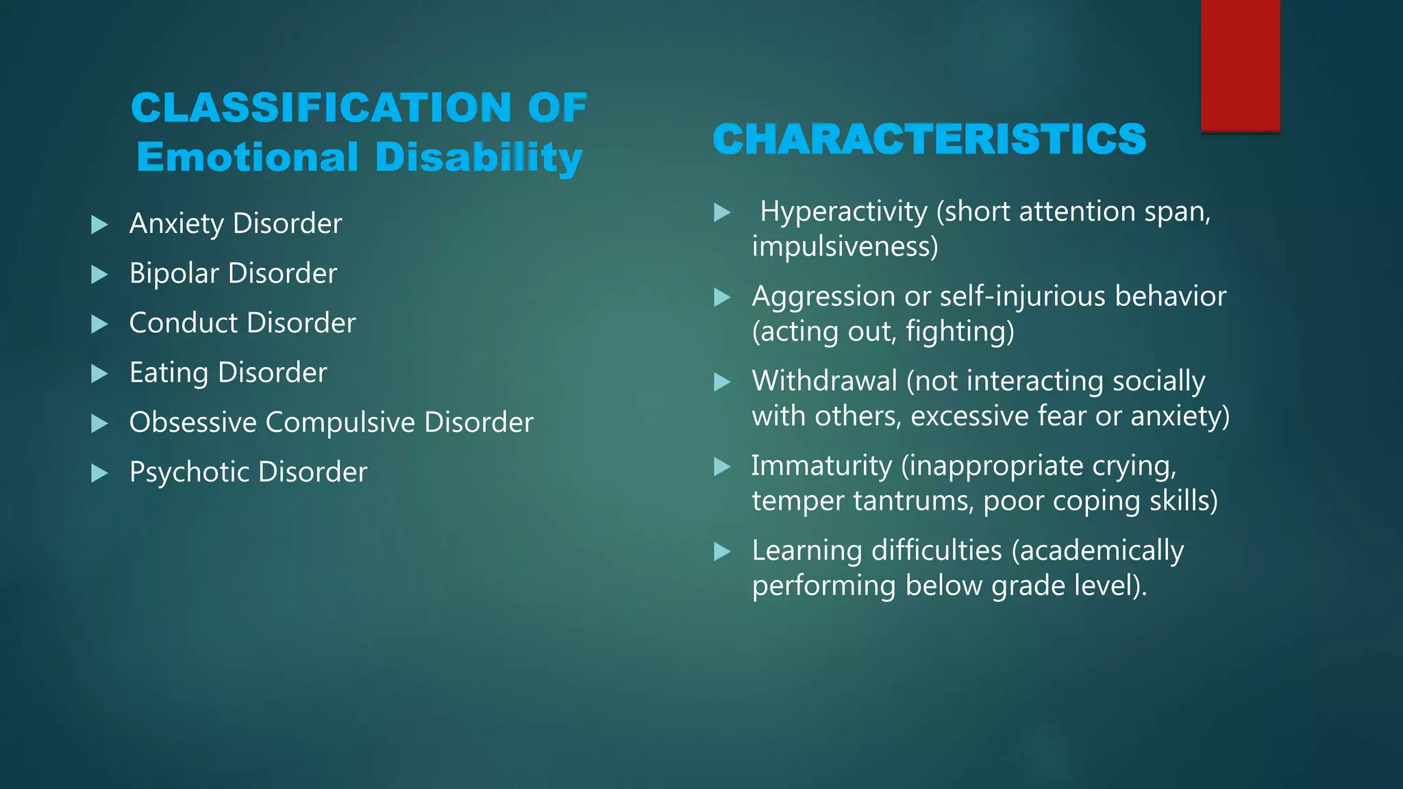 CLASSIFICATION OF
Emotional Disability
 Anxiety Disorder
 Bipolar Disorder
 Conduct Disorder
 Eating Disorder
 Obsessive Compulsive Disorder
 Psychotic Disorder
CHARACTERISTICS
 Hyperactivity (short attention span,
impulsiveness)
 Aggression or self-injurious behavior
(acting out, fighting)
 Withdrawal (not interacting socially
with others, excessive fear or anxiety)
 Immaturity (inappropriate crying,
temper tantrums, poor coping skills)
 Learning difficulties (academically
performing below grade level).
 