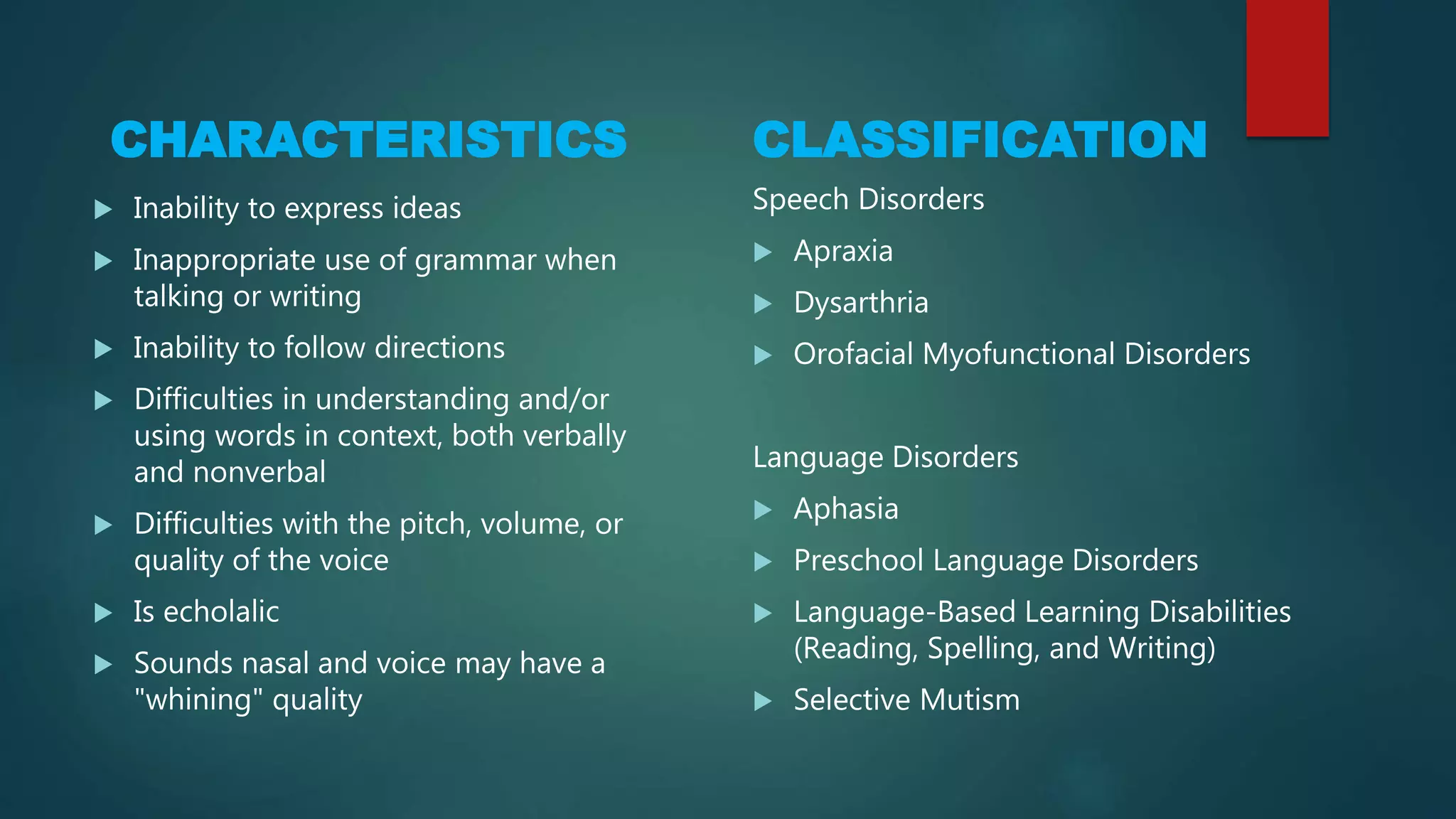 CHARACTERISTICS
 Inability to express ideas
 Inappropriate use of grammar when
talking or writing
 Inability to follow directions
 Difficulties in understanding and/or
using words in context, both verbally
and nonverbal
 Difficulties with the pitch, volume, or
quality of the voice
 Is echolalic
 Sounds nasal and voice may have a
"whining" quality
CLASSIFICATION
Speech Disorders
 Apraxia
 Dysarthria
 Orofacial Myofunctional Disorders
Language Disorders
 Aphasia
 Preschool Language Disorders
 Language-Based Learning Disabilities
(Reading, Spelling, and Writing)
 Selective Mutism
 
