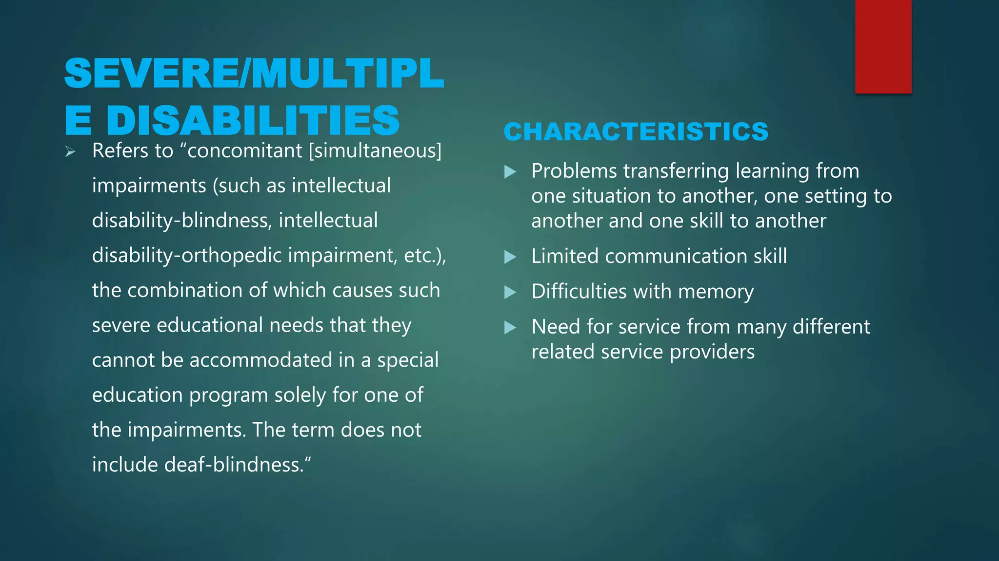 SEVERE/MULTIPLE
DISABILITIES CHARACTERISTICS
 Refers to “concomitant [simultaneous]
impairments (such as intellectual
disability-blindness, intellectual
disability-orthopedic impairment, etc.),
the combination of which causes such
severe educational needs that they
cannot be accommodated in a special
education program solely for one of
the impairments. The term does not
include deaf-blindness.”
 Problems transferring learning from
one situation to another, one setting to
another and one skill to another
 Limited communication skill
 Difficulties with memory
 Need for service from many different
related service providers
 