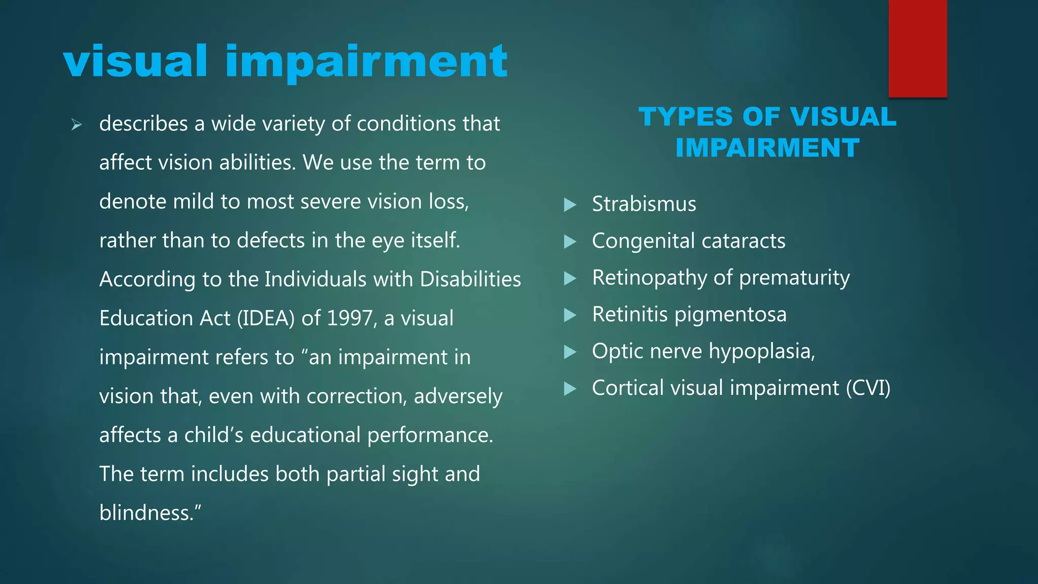 Visual Impairment
TYPES OF VISUAL
IMPAIRMENT
 describes a wide variety of conditions that
affect vision abilities. We use the term to
denote mild to most severe vision loss,
rather than to defects in the eye itself.
According to the Individuals with Disabilities
Education Act (IDEA) of 1997, a visual
impairment refers to “an impairment in
vision that, even with correction, adversely
affects a child’s educational performance.
The term includes both partial sight and
blindness.”
 Strabismus
 Congenital cataracts
 Retinopathy of prematurity
 Retinitis pigmentosa
 Optic nerve hypoplasia,
 Cortical visual impairment (CVI)
 