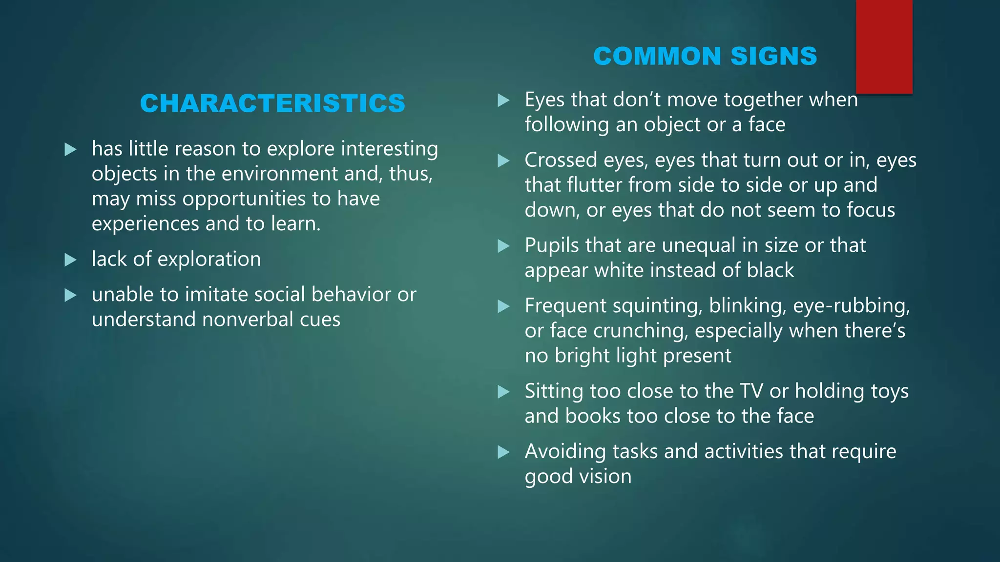 CHARACTERISTICS
 has little reason to explore interesting
objects in the environment and, thus,
may miss opportunities to have
experiences and to learn.
 lack of exploration
 unable to imitate social behavior or
understand nonverbal cues
COMMON SIGNS
 Eyes that don’t move together when
following an object or a face
 Crossed eyes, eyes that turn out or in, eyes
that flutter from side to side or up and
down, or eyes that do not seem to focus
 Pupils that are unequal in size or that
appear white instead of black
 Frequent squinting, blinking, eye-rubbing,
or face crunching, especially when there’s
no bright light present
 Sitting too close to the TV or holding toys
and books too close to the face
 Avoiding tasks and activities that require
good vision
 