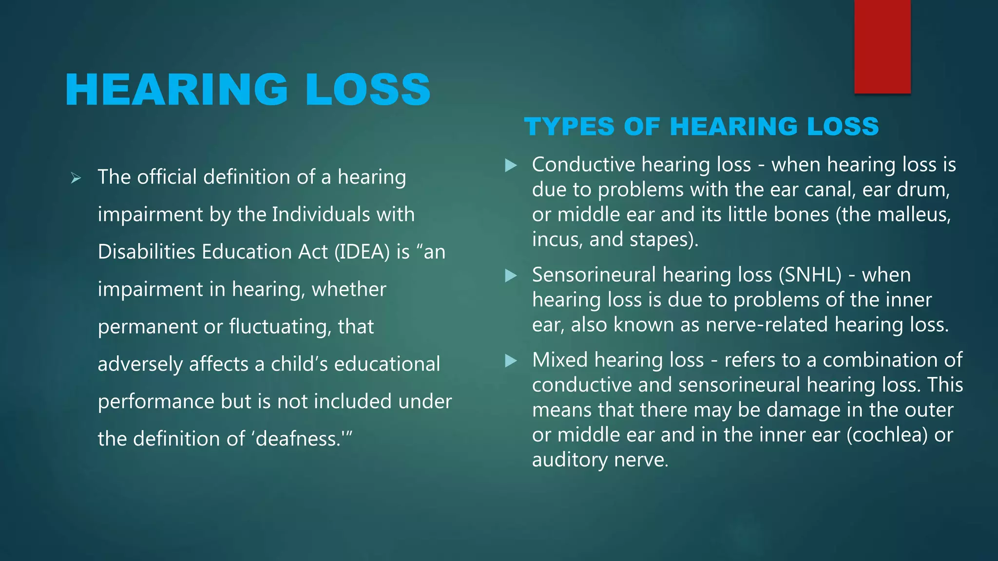 HEARING LOSS
TYPES OF HEARING LOSS
 The official definition of a hearing
impairment by the Individuals with
Disabilities Education Act (IDEA) is “an
impairment in hearing, whether
permanent or fluctuating, that
adversely affects a child’s educational
performance but is not included under
the definition of ‘deafness.'”
 Conductive hearing loss - when hearing loss is
due to problems with the ear canal, ear drum,
or middle ear and its little bones (the malleus,
incus, and stapes).
 Sensorineural hearing loss (SNHL) - when
hearing loss is due to problems of the inner
ear, also known as nerve-related hearing loss.
 Mixed hearing loss - refers to a combination of
conductive and sensorineural hearing loss. This
means that there may be damage in the outer
or middle ear and in the inner ear (cochlea) or
auditory nerve.
 