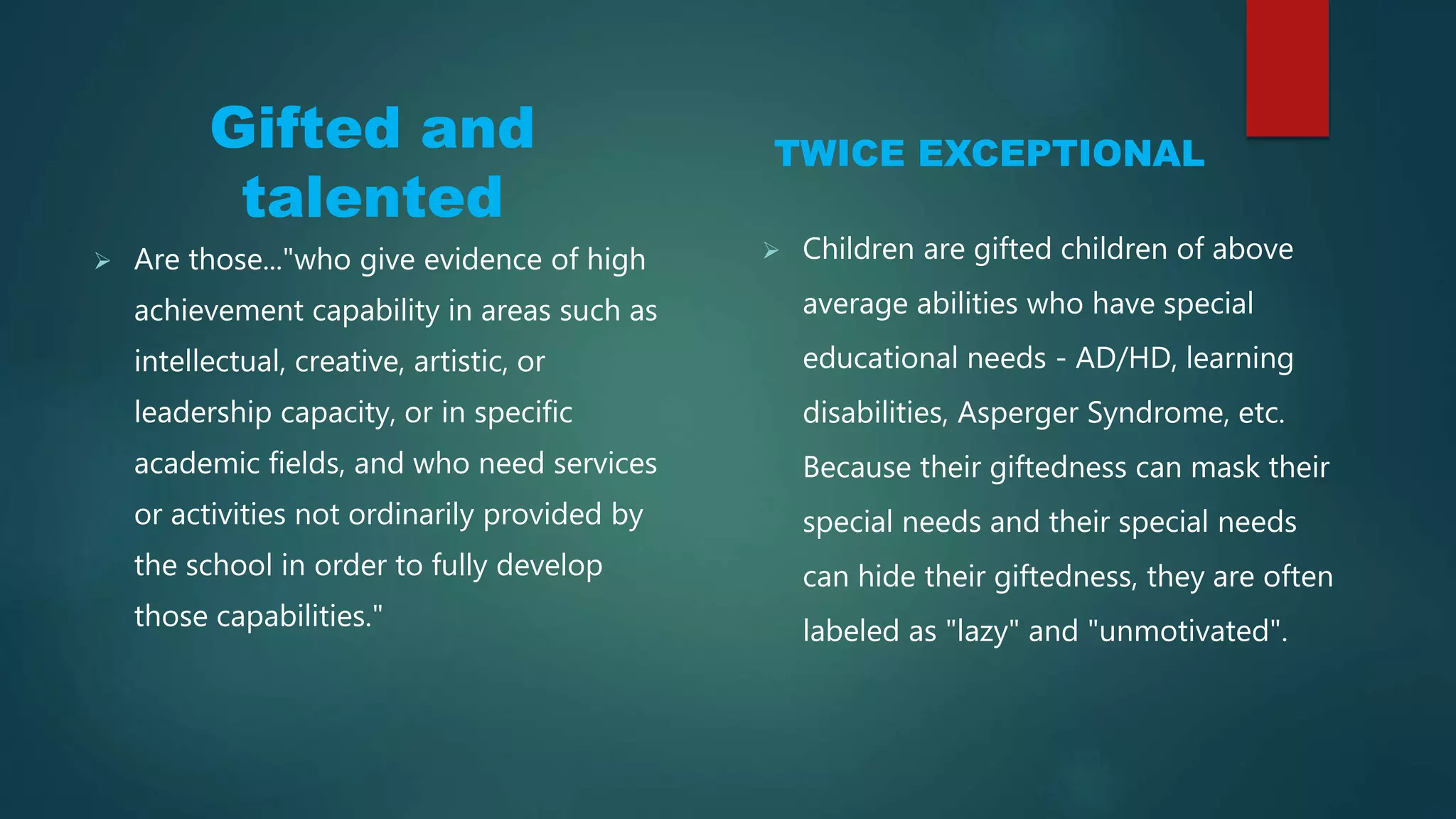 Gifted and
talented
TWICE EXCEPTIONAL
 Are those..."who give evidence of high
achievement capability in areas such as
intellectual, creative, artistic, or
leadership capacity, or in specific
academic fields, and who need services
or activities not ordinarily provided by
the school in order to fully develop
those capabilities."
 Children are gifted children of above
average abilities who have special
educational needs - AD/HD, learning
disabilities, Asperger Syndrome, etc.
Because their giftedness can mask their
special needs and their special needs
can hide their giftedness, they are often
labeled as "lazy" and "unmotivated".
 