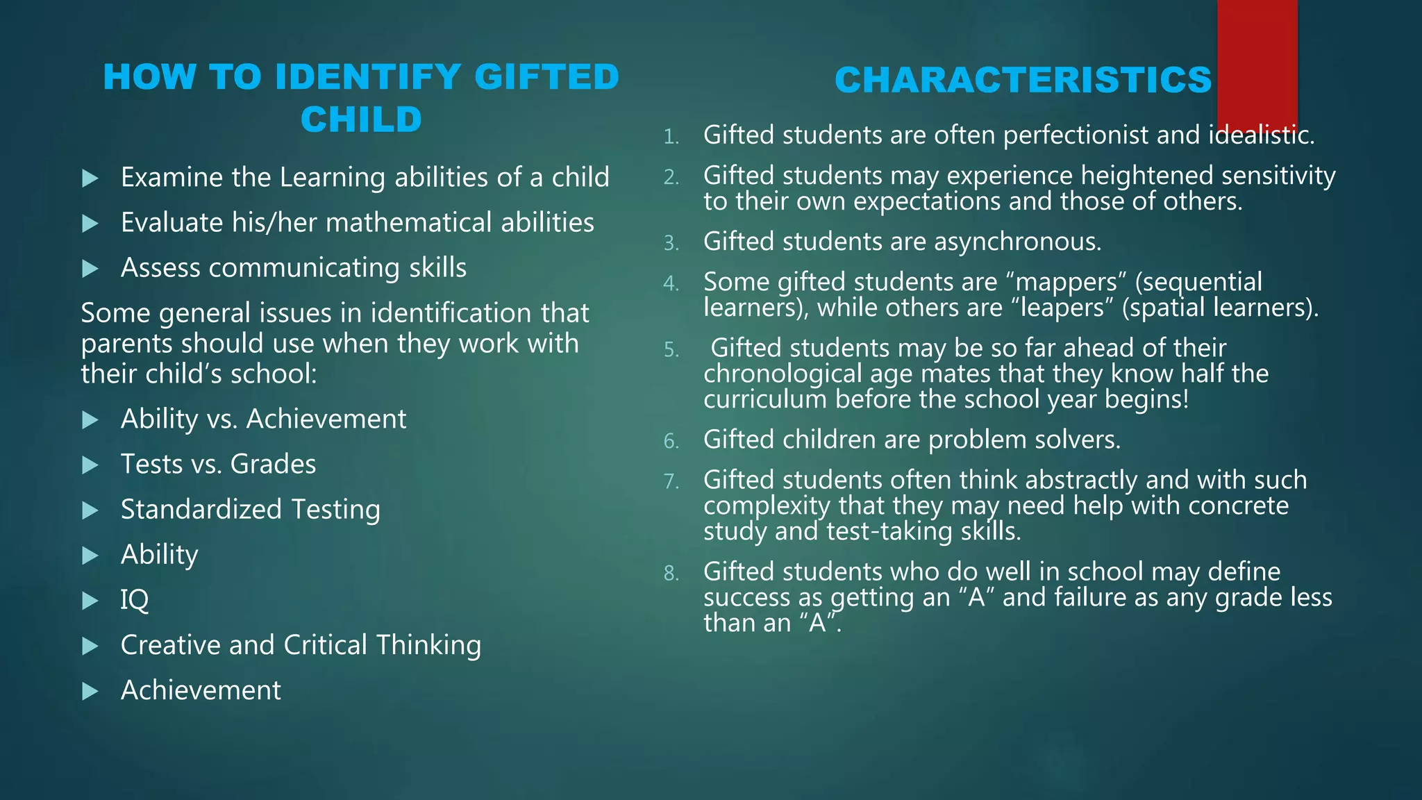 HOW TO IDENTIFY GIFTED
CHILD
 Examine the Learning abilities of a child
 Evaluate his/her mathematical abilities
 Assess communicating skills
Some general issues in identification that
parents should use when they work with
their child’s school:
 Ability vs. Achievement
 Tests vs. Grades
 Standardized Testing
 Ability
 IQ
 Creative and Critical Thinking
 Achievement
CHARACTERISTICS
1. Gifted students are often perfectionist and idealistic.
2. Gifted students may experience heightened sensitivity
to their own expectations and those of others.
3. Gifted students are asynchronous.
4. Some gifted students are “mappers” (sequential
learners), while others are “leapers” (spatial learners).
5. Gifted students may be so far ahead of their
chronological age mates that they know half the
curriculum before the school year begins!
6. Gifted children are problem solvers.
7. Gifted students often think abstractly and with such
complexity that they may need help with concrete
study and test-taking skills.
8. Gifted students who do well in school may define
success as getting an “A” and failure as any grade less
than an “A”.
 