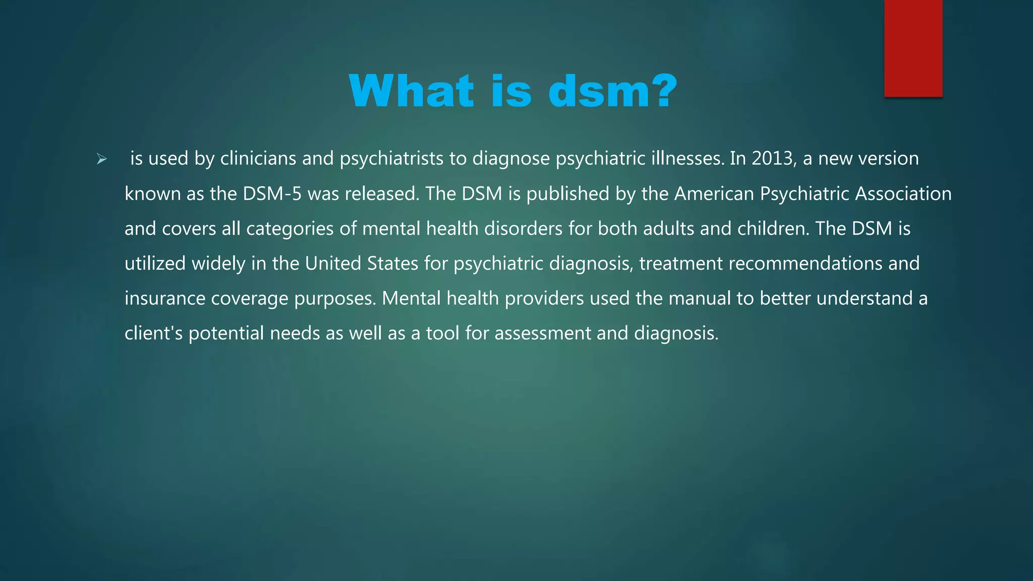 What is DSM?
 is used by clinicians and psychiatrists to diagnose psychiatric illnesses. In 2013, a new version
known as the DSM-5 was released. The DSM is published by the American Psychiatric Association
and covers all categories of mental health disorders for both adults and children. The DSM is
utilized widely in the United States for psychiatric diagnosis, treatment recommendations and
insurance coverage purposes. Mental health providers used the manual to better understand a
client's potential needs as well as a tool for assessment and diagnosis.
 