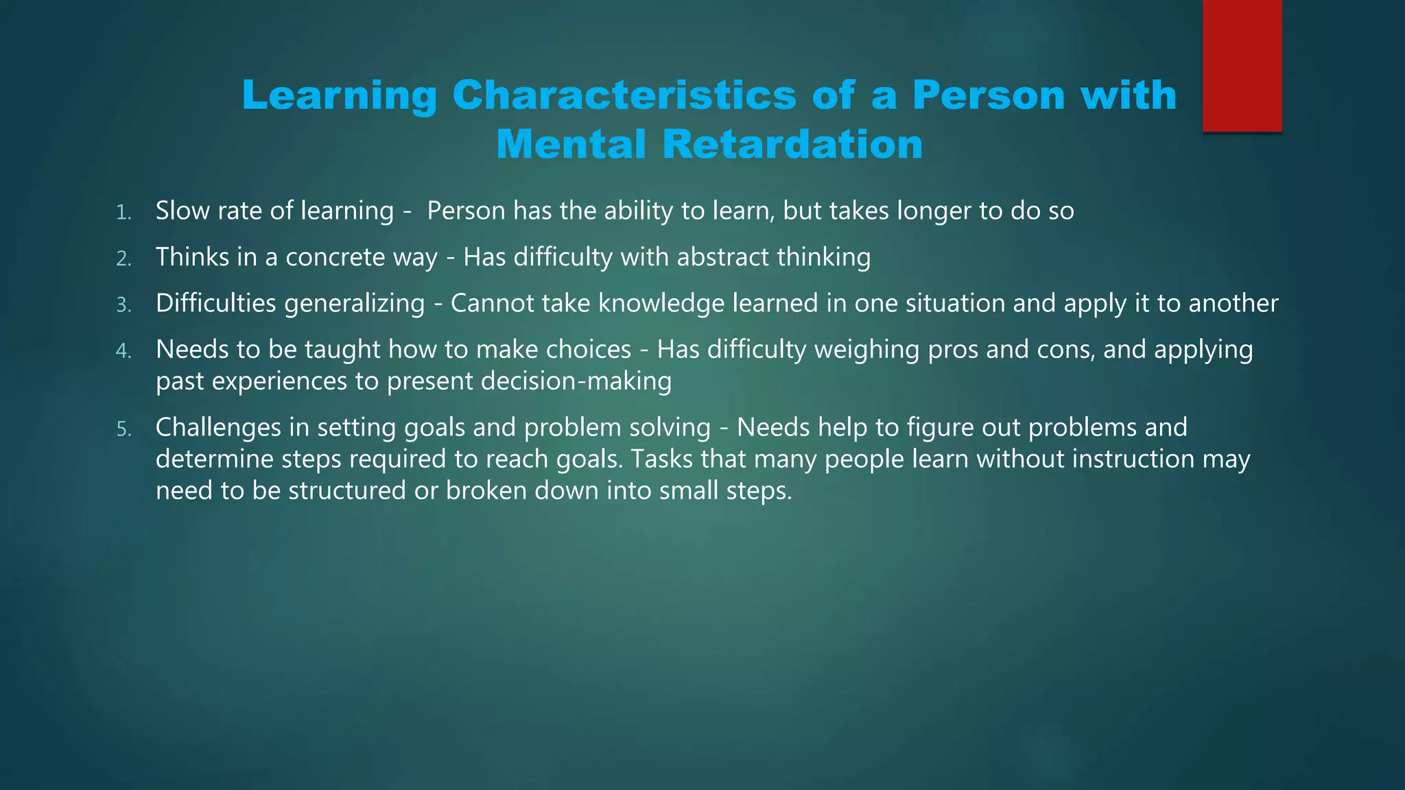 Learning Characteristics of a Person with
Mental Retardation
1. Slow rate of learning - Person has the ability to learn, but takes longer to do so
2. Thinks in a concrete way - Has difficulty with abstract thinking
3. Difficulties generalizing - Cannot take knowledge learned in one situation and apply it to another
4. Needs to be taught how to make choices - Has difficulty weighing pros and cons, and applying
past experiences to present decision-making
5. Challenges in setting goals and problem solving - Needs help to figure out problems and
determine steps required to reach goals. Tasks that many people learn without instruction may
need to be structured or broken down into small steps.
 