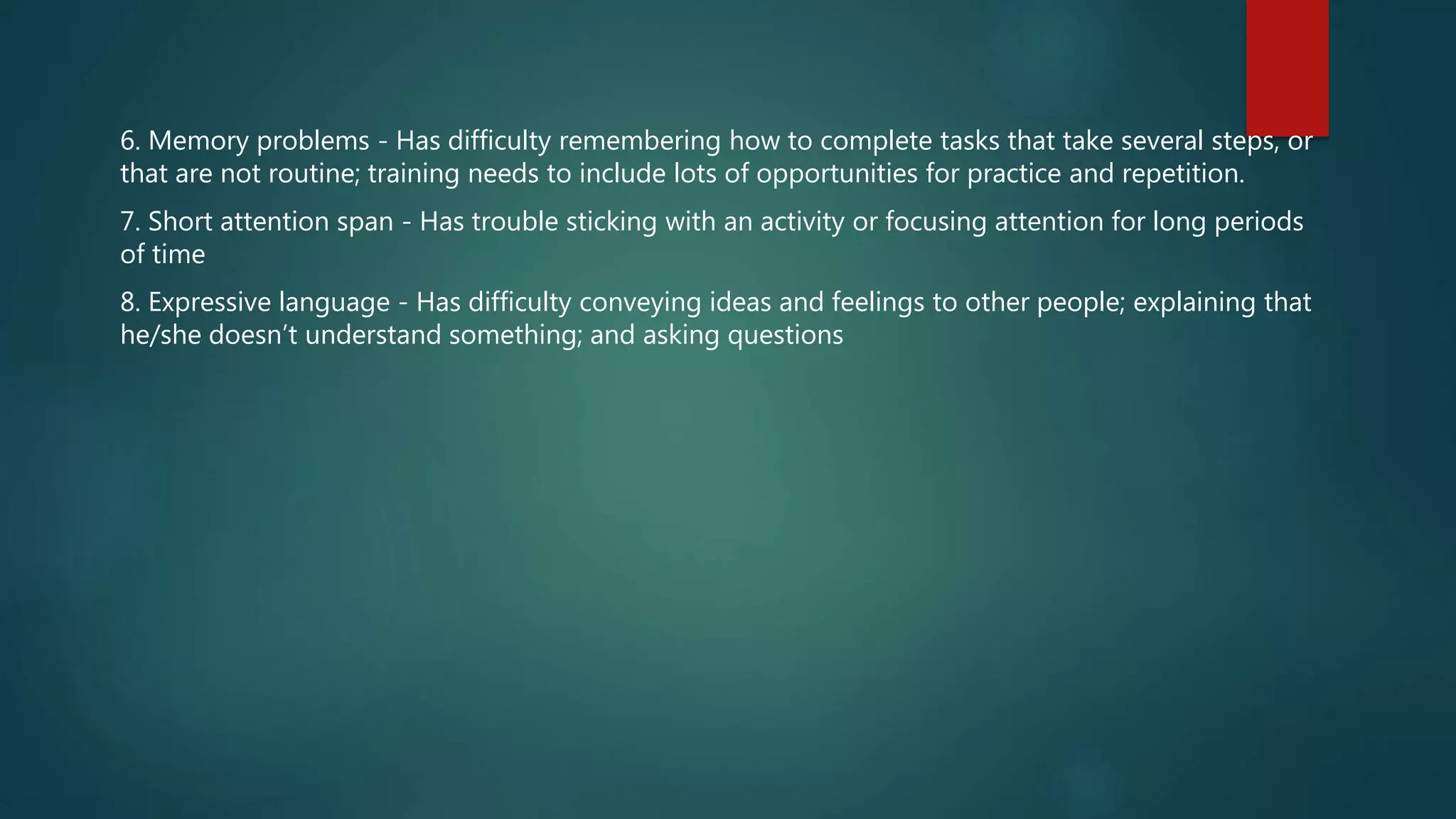 6. Memory problems - Has difficulty remembering how to complete tasks that take several steps, or
that are not routine; training needs to include lots of opportunities for practice and repetition.
7. Short attention span - Has trouble sticking with an activity or focusing attention for long periods
of time
8. Expressive language - Has difficulty conveying ideas and feelings to other people; explaining that
he/she doesn’t understand something; and asking questions
 