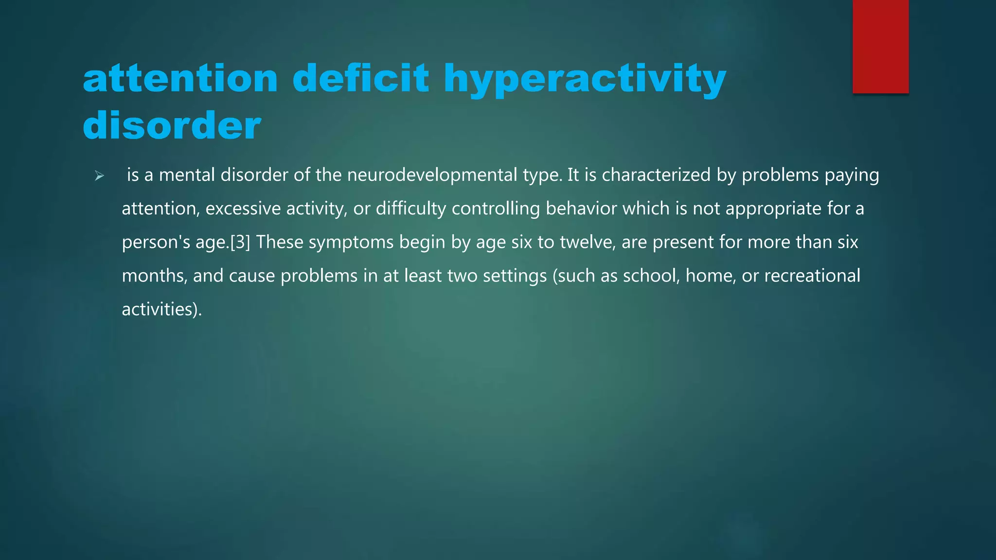 Attention Deficit Hyperactivity
Disorder (ADHD)
 is a mental disorder of the neurodevelopmental type. It is characterized by problems paying
attention, excessive activity, or difficulty controlling behavior which is not appropriate for a
person's age.[3] These symptoms begin by age six to twelve, are present for more than six
months, and cause problems in at least two settings (such as school, home, or recreational
activities).
 