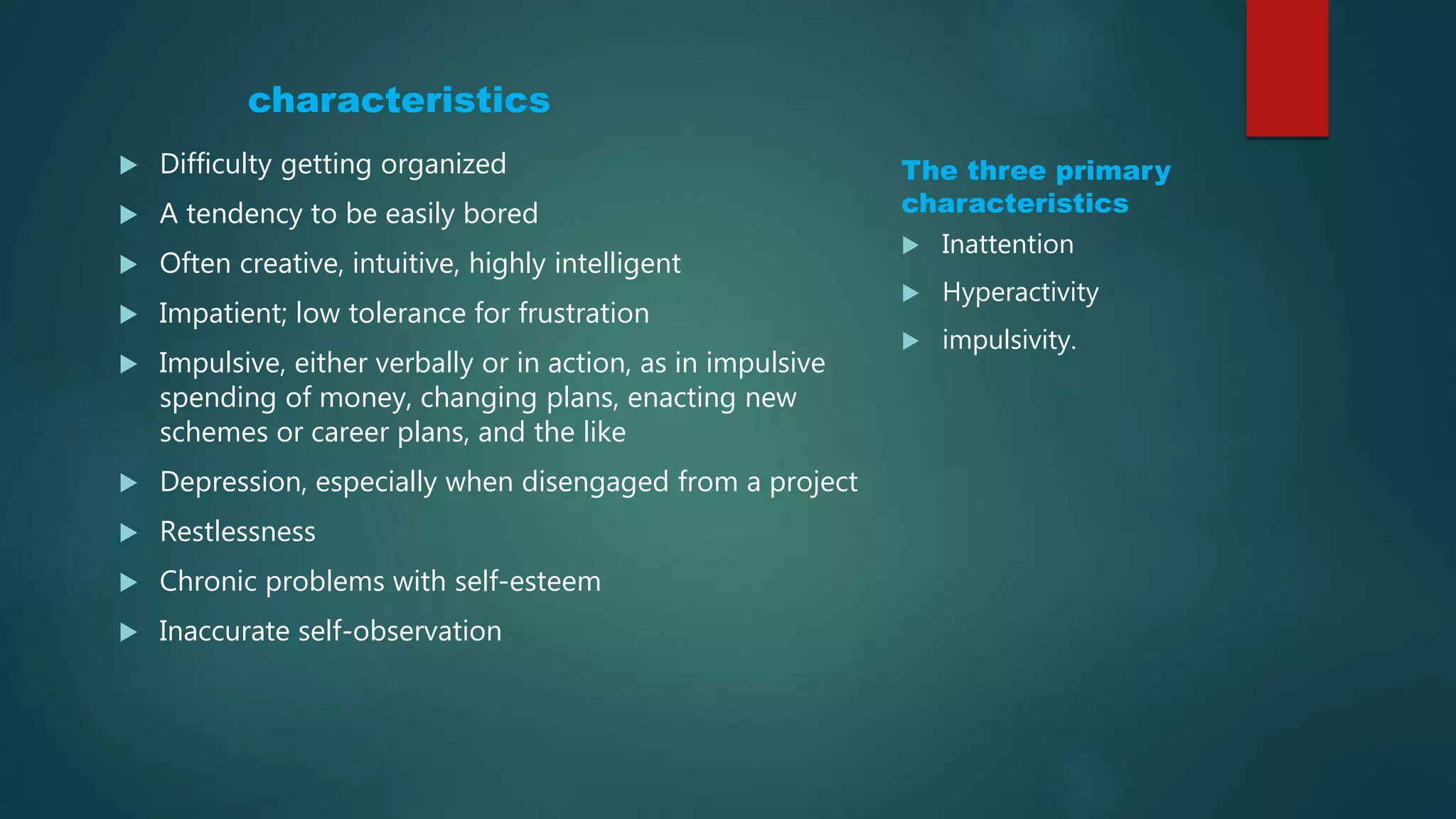 characteristics
The three primary
characteristics
 Inattention
 Hyperactivity
 impulsivity.
 Difficulty getting organized
 A tendency to be easily bored
 Often creative, intuitive, highly intelligent
 Impatient; low tolerance for frustration
 Impulsive, either verbally or in action, as in impulsive
spending of money, changing plans, enacting new
schemes or career plans, and the like
 Depression, especially when disengaged from a project
 Restlessness
 Chronic problems with self-esteem
 Inaccurate self-observation
 