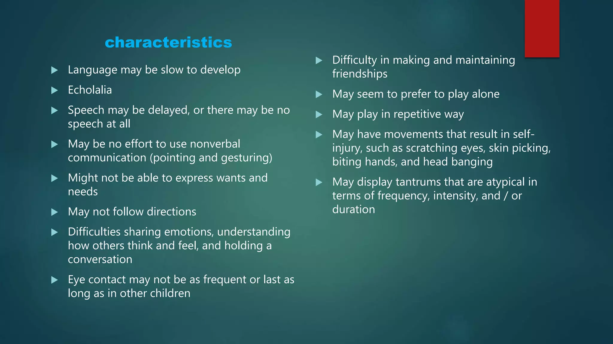 characteristics
 Language may be slow to develop
 Echolalia
 Speech may be delayed, or there may be no
speech at all
 May be no effort to use nonverbal
communication (pointing and gesturing)
 Might not be able to express wants and
needs
 May not follow directions
 Difficulties sharing emotions, understanding
how others think and feel, and holding a
conversation
 Eye contact may not be as frequent or last as
long as in other children
 Difficulty in making and maintaining
friendships
 May seem to prefer to play alone
 May play in repetitive way
 May have movements that result in self-
injury, such as scratching eyes, skin picking,
biting hands, and head banging
 May display tantrums that are atypical in
terms of frequency, intensity, and / or
duration
 