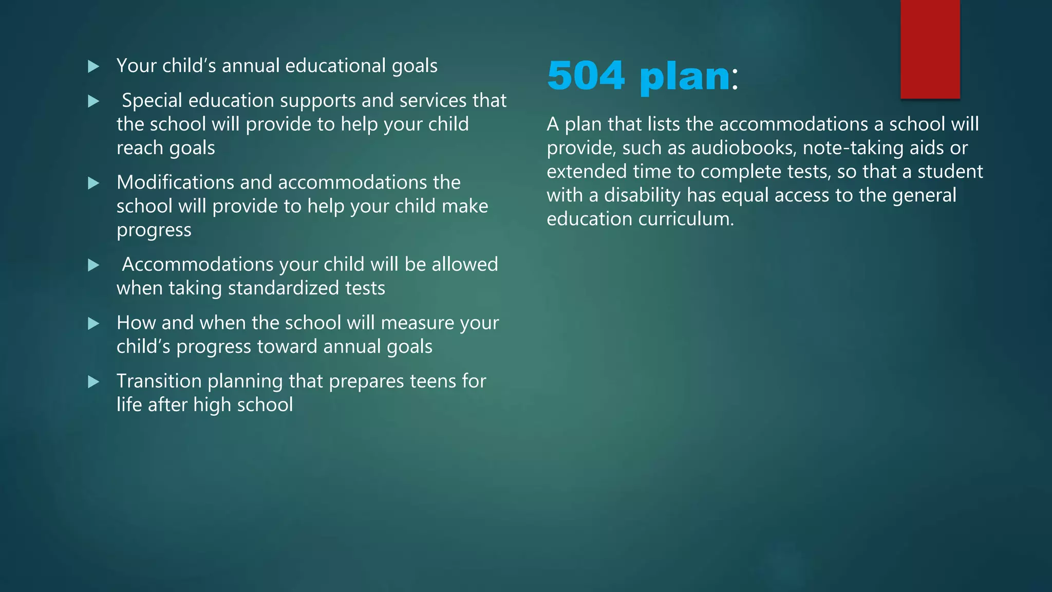  Your child’s annual educational goals
 Special education supports and services that
the school will provide to help your child
reach goals
 Modifications and accommodations the
school will provide to help your child make
progress
 Accommodations your child will be allowed
when taking standardized tests
 How and when the school will measure your
child’s progress toward annual goals
 Transition planning that prepares teens for
life after high school
504 plan:
A plan that lists the accommodations a school will
provide, such as audiobooks, note-taking aids or
extended time to complete tests, so that a student
with a disability has equal access to the general
education curriculum.
 