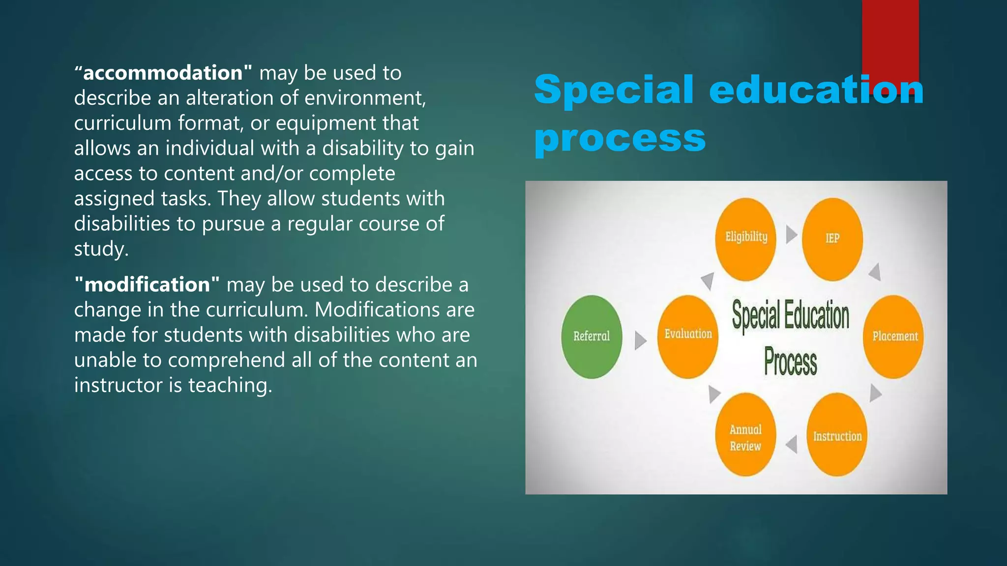 Special education
process
“accommodation" may be used to
describe an alteration of environment,
curriculum format, or equipment that
allows an individual with a disability to gain
access to content and/or complete
assigned tasks. They allow students with
disabilities to pursue a regular course of
study.
"modification" may be used to describe a
change in the curriculum. Modifications are
made for students with disabilities who are
unable to comprehend all of the content an
instructor is teaching.
 