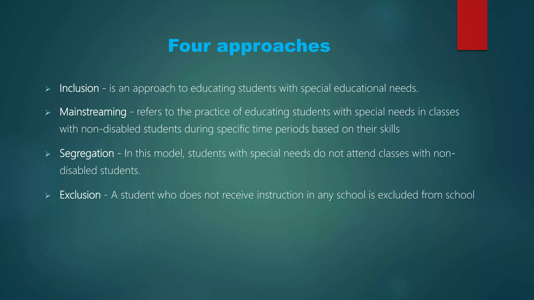 Four Approaches
 Inclusion - is an approach to educating students with special educational needs.
 Mainstreaming - refers to the practice of educating students with special needs in classes
with non-disabled students during specific time periods based on their skills
 Segregation - In this model, students with special needs do not attend classes with non-
disabled students.
 Exclusion - A student who does not receive instruction in any school is excluded from school
 