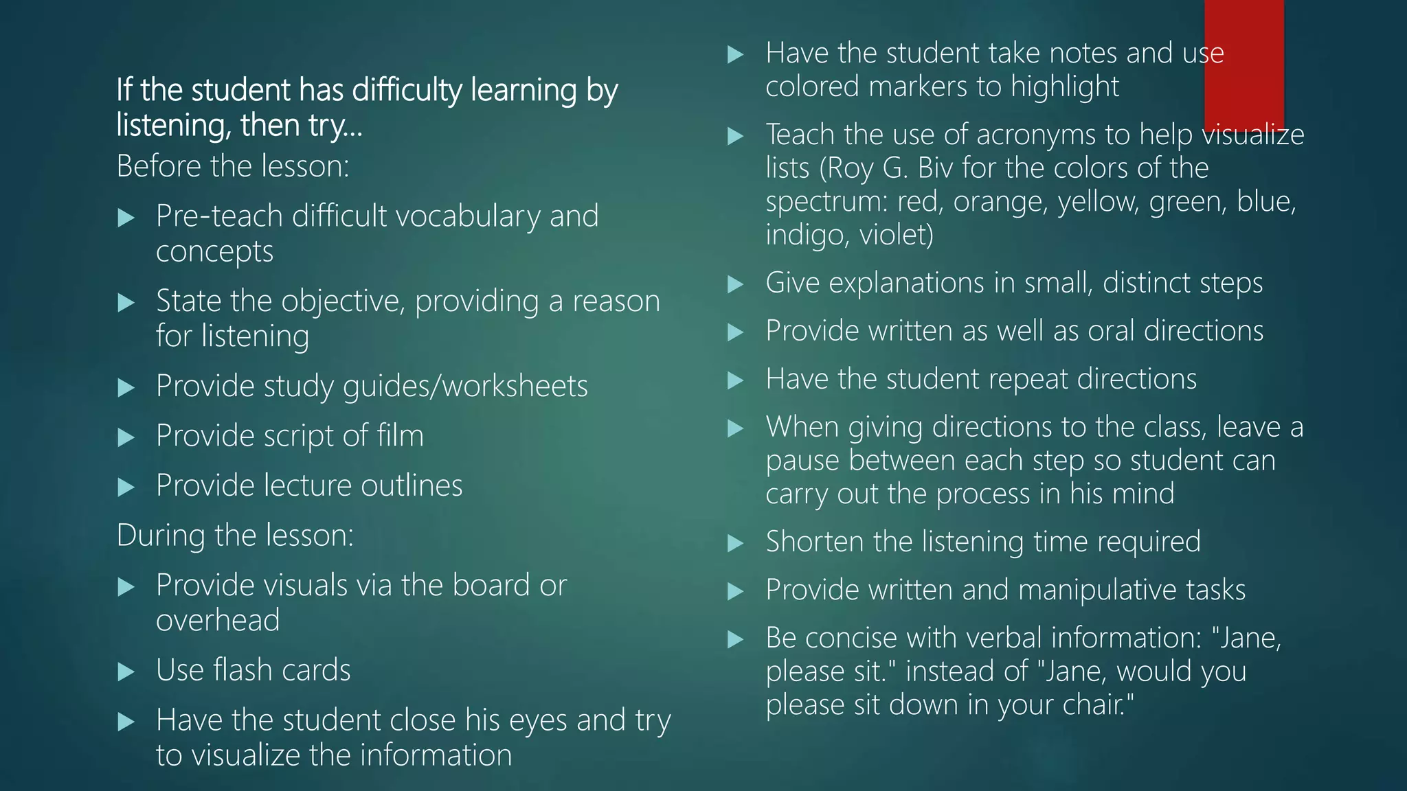 If the student has difficulty learning by
listening, then try…
Before the lesson:
 Pre-teach difficult vocabulary and
concepts
 State the objective, providing a reason
for listening
 Provide study guides/worksheets
 Provide script of film
 Provide lecture outlines
During the lesson:
 Provide visuals via the board or
overhead
 Use flash cards
 Have the student close his eyes and try
to visualize the information
 Have the student take notes and use
colored markers to highlight
 Teach the use of acronyms to help visualize
lists (Roy G. Biv for the colors of the
spectrum: red, orange, yellow, green, blue,
indigo, violet)
 Give explanations in small, distinct steps
 Provide written as well as oral directions
 Have the student repeat directions
 When giving directions to the class, leave a
pause between each step so student can
carry out the process in his mind
 Shorten the listening time required
 Provide written and manipulative tasks
 Be concise with verbal information: "Jane,
please sit." instead of "Jane, would you
please sit down in your chair."
 