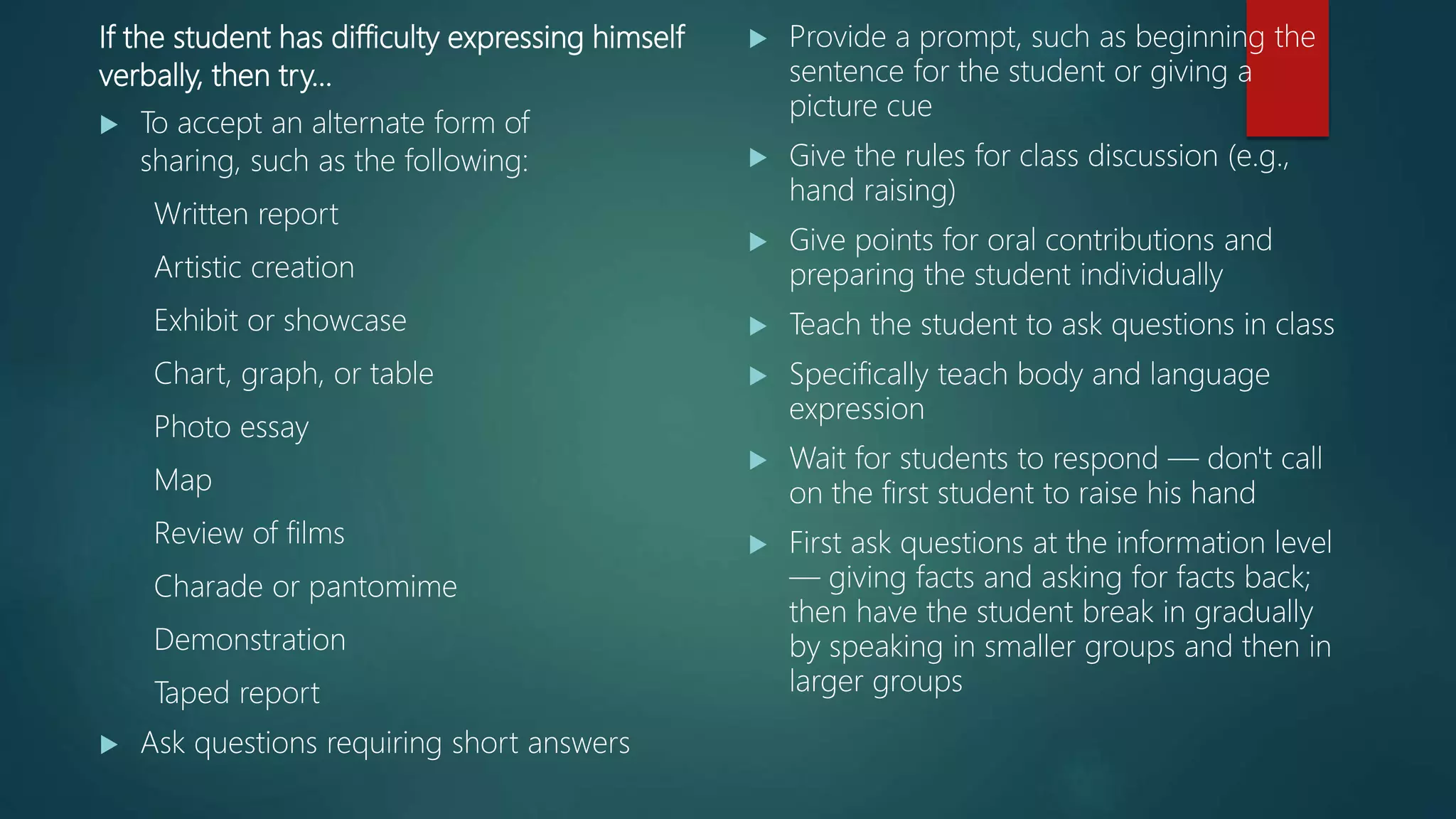 If the student has difficulty expressing himself
verbally, then try…
 To accept an alternate form of
sharing, such as the following:
Written report
Artistic creation
Exhibit or showcase
Chart, graph, or table
Photo essay
Map
Review of films
Charade or pantomime
Demonstration
Taped report
 Ask questions requiring short answers
 Provide a prompt, such as beginning the
sentence for the student or giving a
picture cue
 Give the rules for class discussion (e.g.,
hand raising)
 Give points for oral contributions and
preparing the student individually
 Teach the student to ask questions in class
 Specifically teach body and language
expression
 Wait for students to respond — don't call
on the first student to raise his hand
 First ask questions at the information level
— giving facts and asking for facts back;
then have the student break in gradually
by speaking in smaller groups and then in
larger groups
 