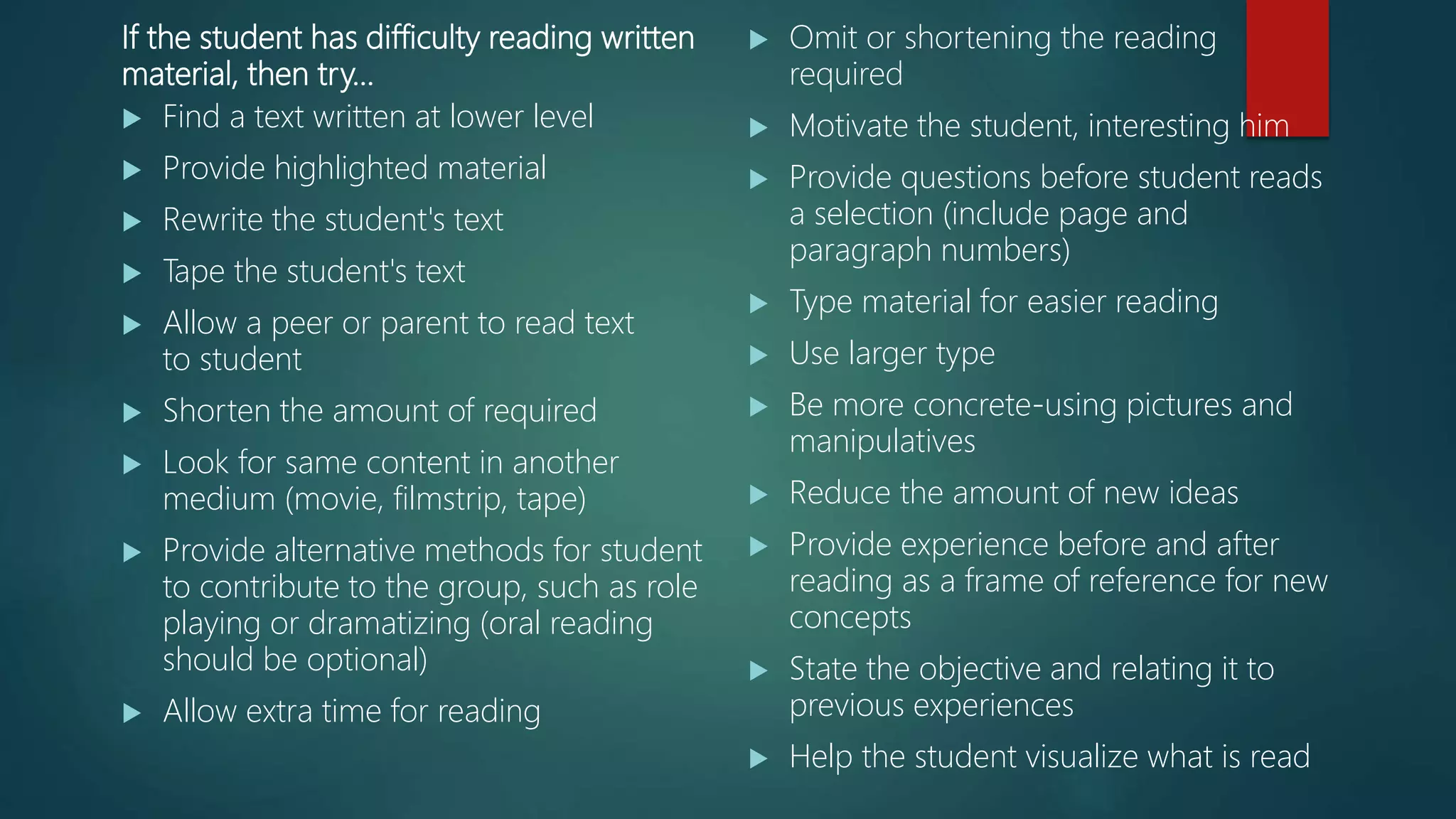 If the student has difficulty reading written
material, then try…
 Find a text written at lower level
 Provide highlighted material
 Rewrite the student's text
 Tape the student's text
 Allow a peer or parent to read text
to student
 Shorten the amount of required
 Look for same content in another
medium (movie, filmstrip, tape)
 Provide alternative methods for student
to contribute to the group, such as role
playing or dramatizing (oral reading
should be optional)
 Allow extra time for reading
 Omit or shortening the reading
required
 Motivate the student, interesting him
 Provide questions before student reads
a selection (include page and
paragraph numbers)
 Type material for easier reading
 Use larger type
 Be more concrete-using pictures and
manipulatives
 Reduce the amount of new ideas
 Provide experience before and after
reading as a frame of reference for new
concepts
 State the objective and relating it to
previous experiences
 Help the student visualize what is read
 