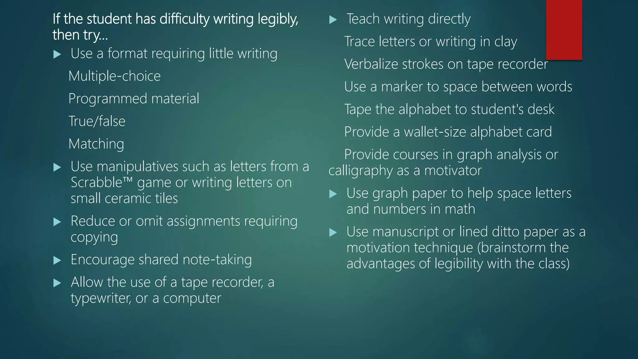If the student has difficulty writing legibly,
then try…
 Use a format requiring little writing
Multiple-choice
Programmed material
True/false
Matching
 Use manipulatives such as letters from a
Scrabble™ game or writing letters on
small ceramic tiles
 Reduce or omit assignments requiring
copying
 Encourage shared note-taking
 Allow the use of a tape recorder, a
typewriter, or a computer
 Teach writing directly
Trace letters or writing in clay
Verbalize strokes on tape recorder
Use a marker to space between words
Tape the alphabet to student's desk
Provide a wallet-size alphabet card
Provide courses in graph analysis or
calligraphy as a motivator
 Use graph paper to help space letters
and numbers in math
 Use manuscript or lined ditto paper as a
motivation technique (brainstorm the
advantages of legibility with the class)
 