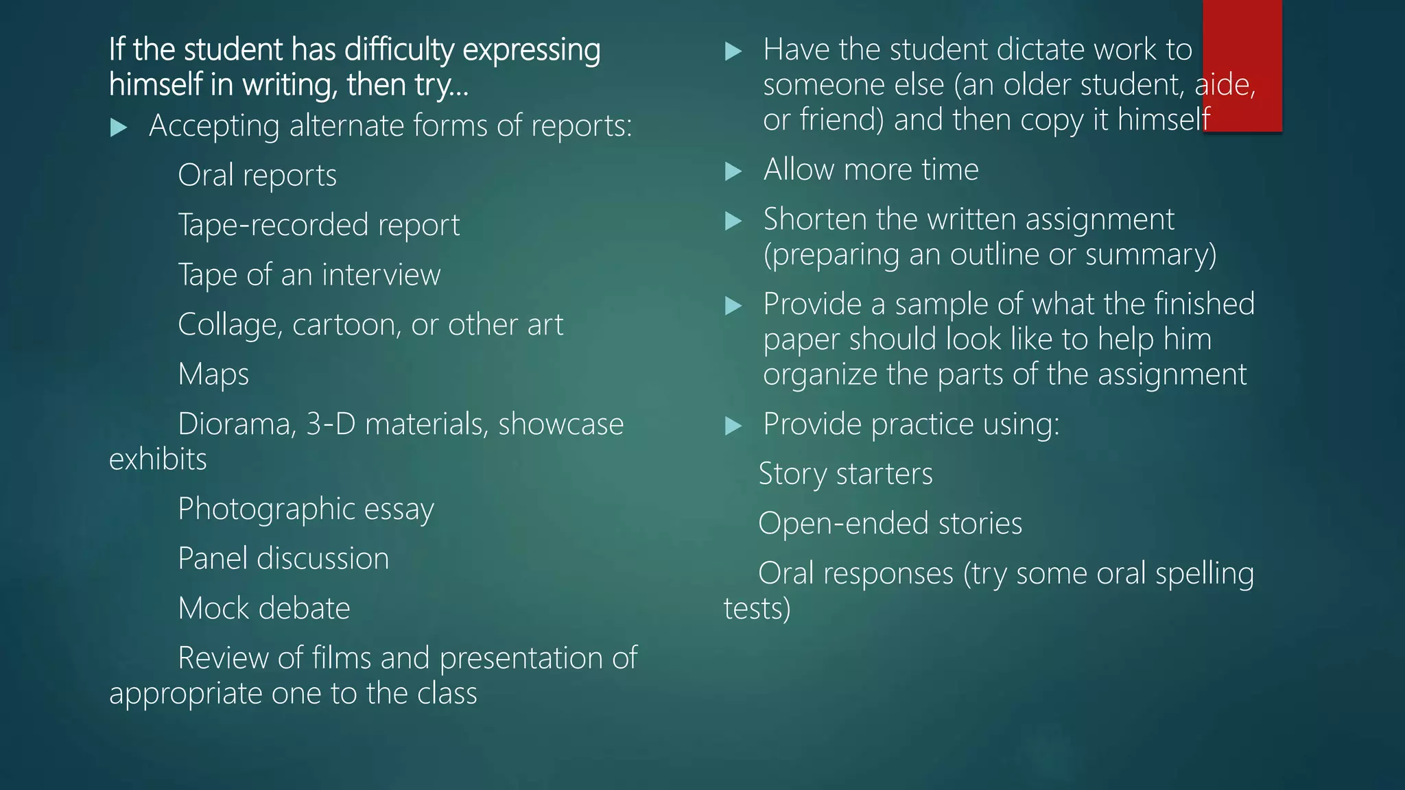 If the student has difficulty expressing
himself in writing, then try…
 Accepting alternate forms of reports:
Oral reports
Tape-recorded report
Tape of an interview
Collage, cartoon, or other art
Maps
Diorama, 3-D materials, showcase
exhibits
Photographic essay
Panel discussion
Mock debate
Review of films and presentation of
appropriate one to the class
 Have the student dictate work to
someone else (an older student, aide,
or friend) and then copy it himself
 Allow more time
 Shorten the written assignment
(preparing an outline or summary)
 Provide a sample of what the finished
paper should look like to help him
organize the parts of the assignment
 Provide practice using:
Story starters
Open-ended stories
Oral responses (try some oral spelling
tests)
 
