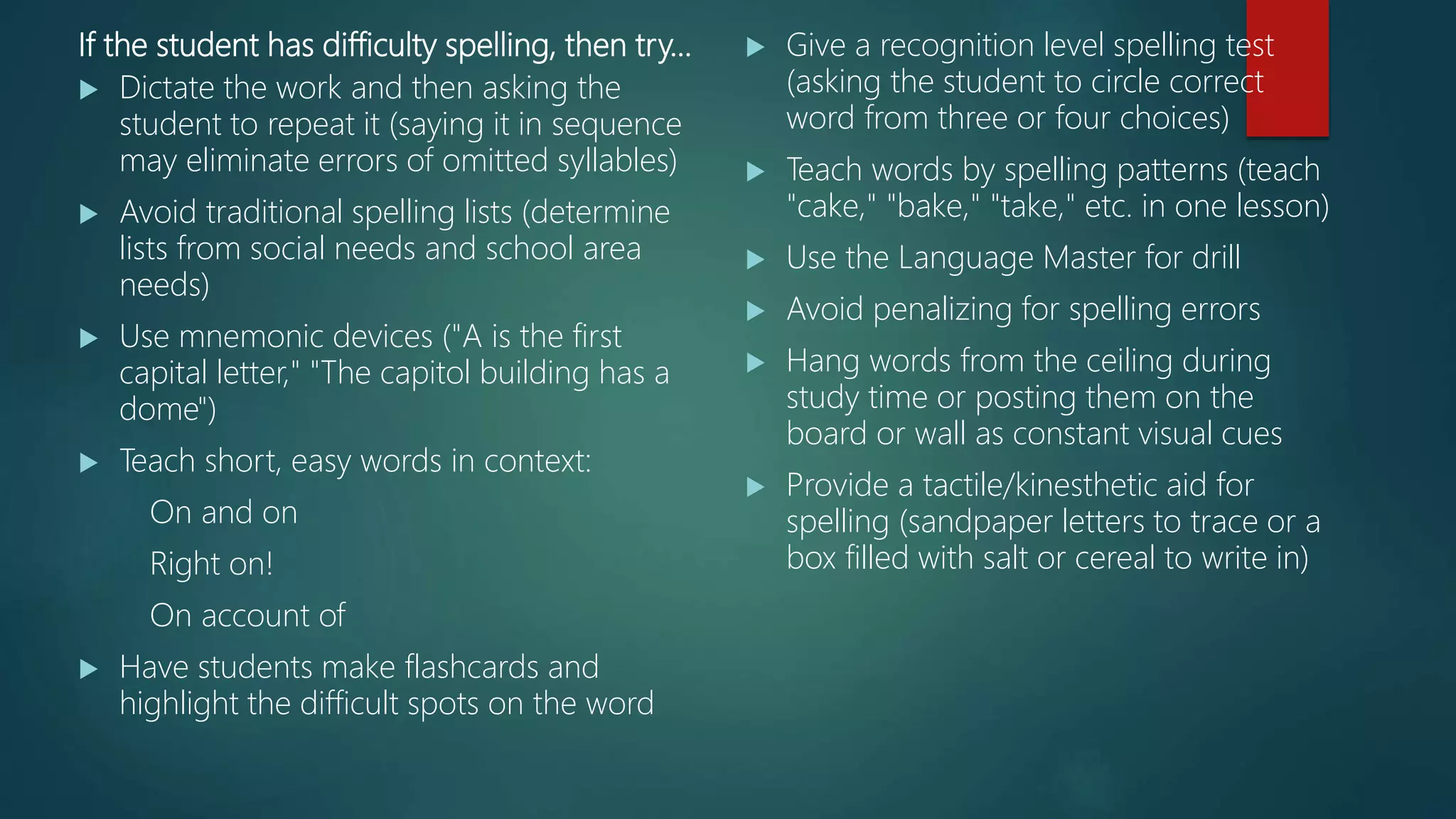 If the student has difficulty spelling, then try…
 Dictate the work and then asking the
student to repeat it (saying it in sequence
may eliminate errors of omitted syllables)
 Avoid traditional spelling lists (determine
lists from social needs and school area
needs)
 Use mnemonic devices ("A is the first
capital letter," "The capitol building has a
dome")
 Teach short, easy words in context:
On and on
Right on!
On account of
 Have students make flashcards and
highlight the difficult spots on the word
 Give a recognition level spelling test
(asking the student to circle correct
word from three or four choices)
 Teach words by spelling patterns (teach
"cake," "bake," "take," etc. in one lesson)
 Use the Language Master for drill
 Avoid penalizing for spelling errors
 Hang words from the ceiling during
study time or posting them on the
board or wall as constant visual cues
 Provide a tactile/kinesthetic aid for
spelling (sandpaper letters to trace or a
box filled with salt or cereal to write in)
 