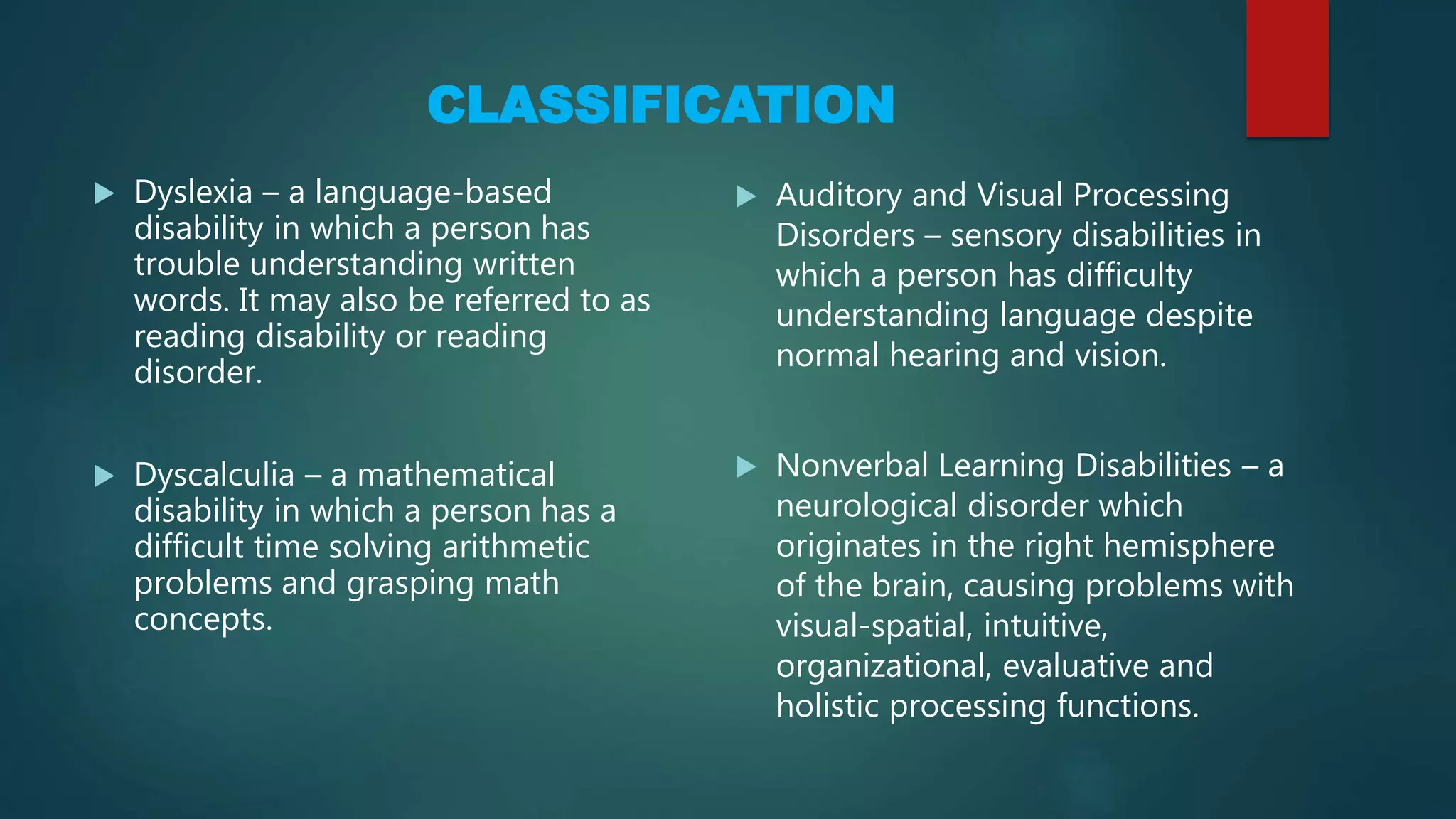 CLASSIFICATION
 Dyslexia – a language-based
disability in which a person has
trouble understanding written
words. It may also be referred to as
reading disability or reading
disorder.
 Dyscalculia – a mathematical
disability in which a person has a
difficult time solving arithmetic
problems and grasping math
concepts.
 Auditory and Visual Processing
Disorders – sensory disabilities in
which a person has difficulty
understanding language despite
normal hearing and vision.
 Nonverbal Learning Disabilities – a
neurological disorder which
originates in the right hemisphere
of the brain, causing problems with
visual-spatial, intuitive,
organizational, evaluative and
holistic processing functions.
 