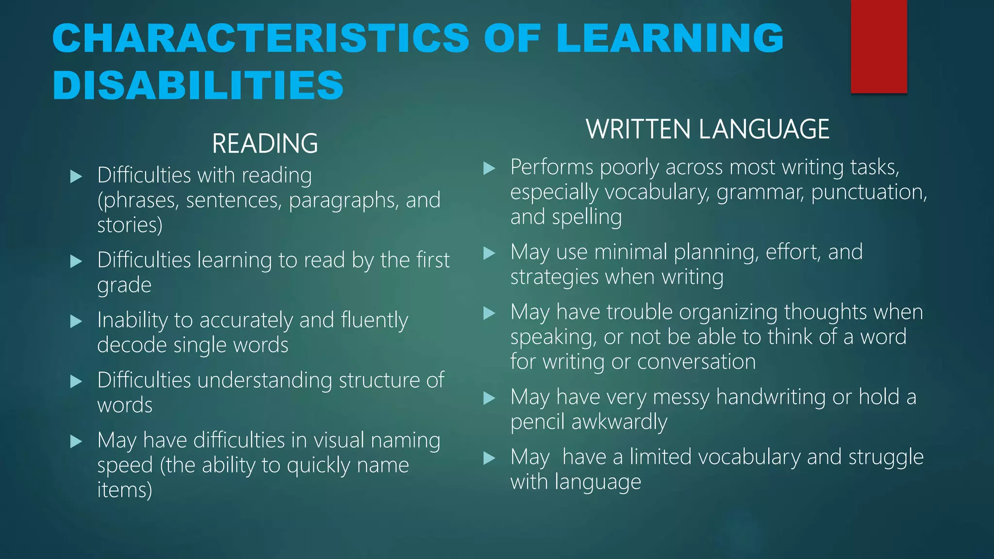 CHARACTERISTICS OF LEARNING
DISABILITIES
READING
 Difficulties with reading
(phrases, sentences, paragraphs, and
stories)
 Difficulties learning to read by the first
grade
 Inability to accurately and fluently
decode single words
 Difficulties understanding structure of
words
 May have difficulties in visual naming
speed (the ability to quickly name
items)
WRITTEN LANGUAGE
 Performs poorly across most writing tasks,
especially vocabulary, grammar, punctuation,
and spelling
 May use minimal planning, effort, and
strategies when writing
 May have trouble organizing thoughts when
speaking, or not be able to think of a word
for writing or conversation
 May have very messy handwriting or hold a
pencil awkwardly
 May have a limited vocabulary and struggle
with language
 
