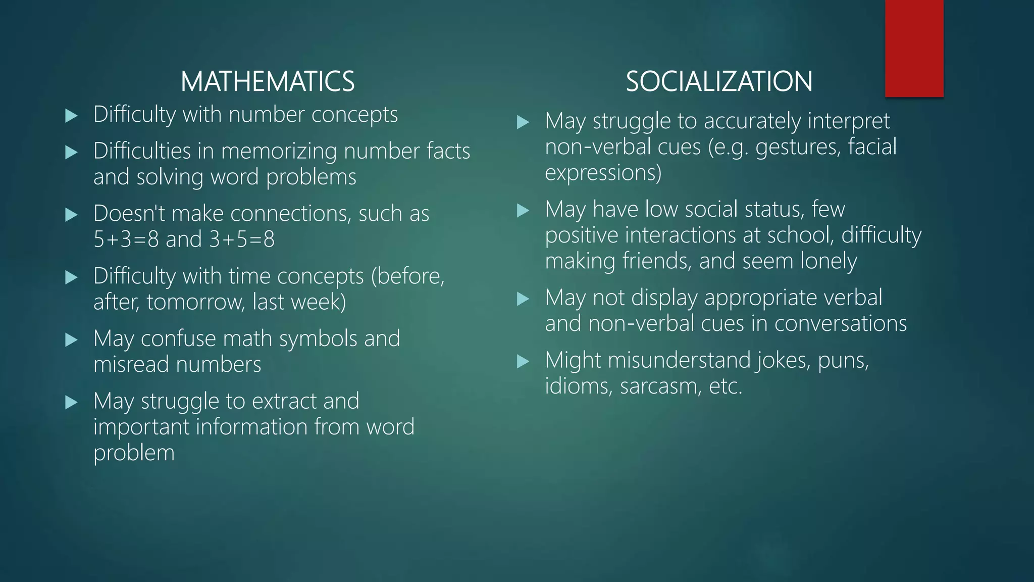 MATHEMATICS
 Difficulty with number concepts
 Difficulties in memorizing number facts
and solving word problems
 Doesn't make connections, such as
5+3=8 and 3+5=8
 Difficulty with time concepts (before,
after, tomorrow, last week)
 May confuse math symbols and
misread numbers
 May struggle to extract and
important information from word
problem
SOCIALIZATION
 May struggle to accurately interpret
non-verbal cues (e.g. gestures, facial
expressions)
 May have low social status, few
positive interactions at school, difficulty
making friends, and seem lonely
 May not display appropriate verbal
and non-verbal cues in conversations
 Might misunderstand jokes, puns,
idioms, sarcasm, etc.
 