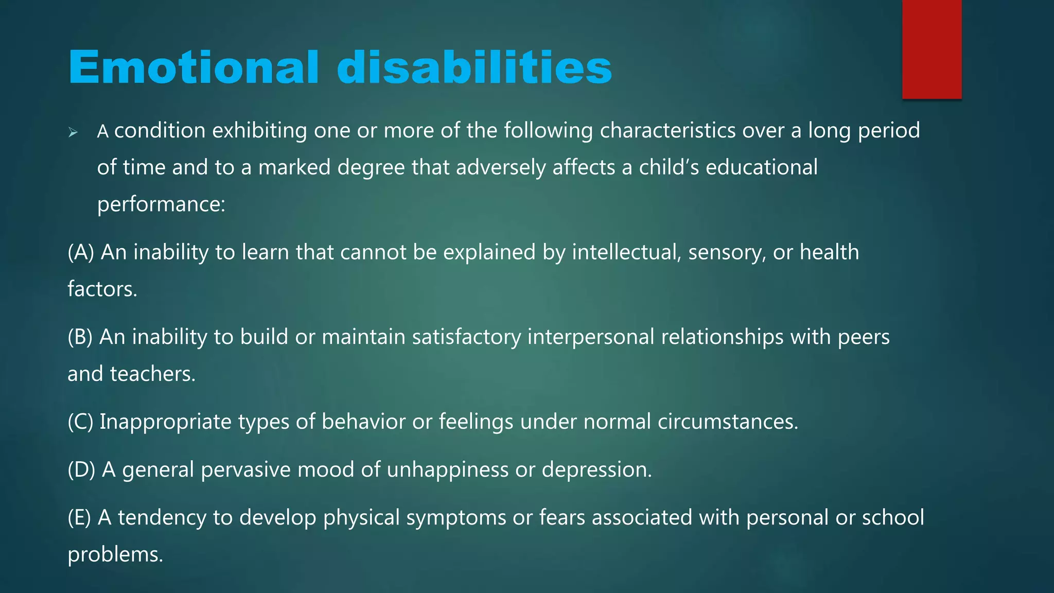 Emotional disabilities
 A condition exhibiting one or more of the following characteristics over a long period
of time and to a marked degree that adversely affects a child’s educational
performance:
(A) An inability to learn that cannot be explained by intellectual, sensory, or health
factors.
(B) An inability to build or maintain satisfactory interpersonal relationships with peers
and teachers.
(C) Inappropriate types of behavior or feelings under normal circumstances.
(D) A general pervasive mood of unhappiness or depression.
(E) A tendency to develop physical symptoms or fears associated with personal or school
problems.
 