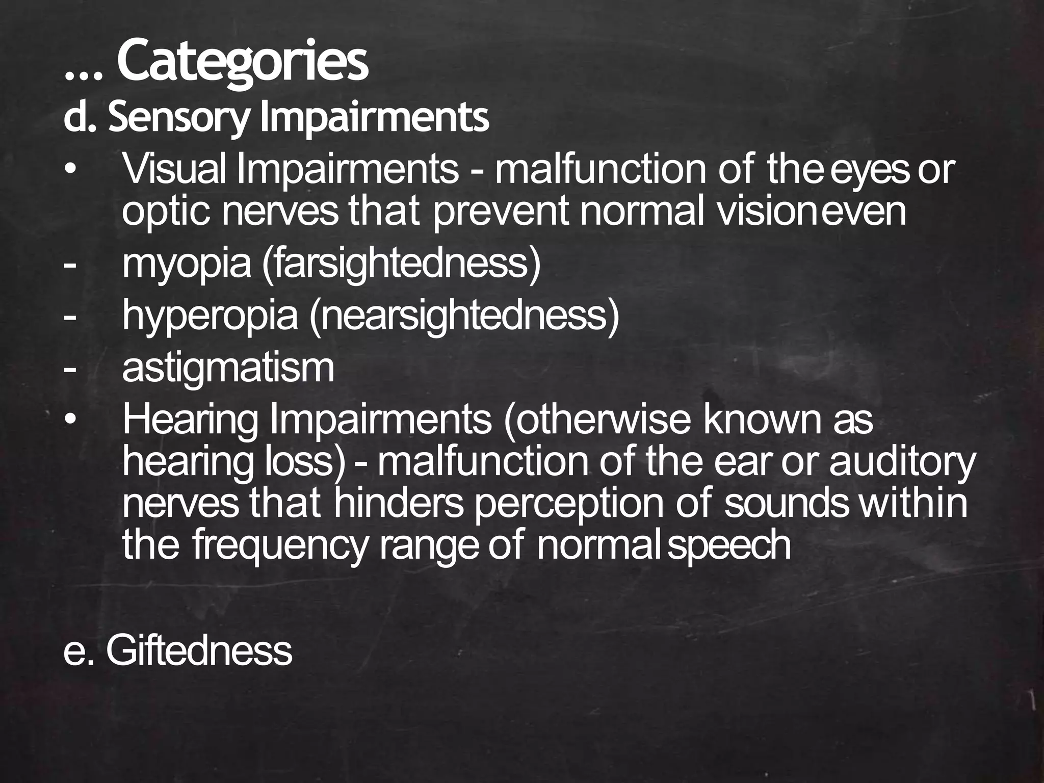 … Categories
d.Sensory Impairments
• Visual Impairments - malfunction of theeyesor
optic nerves that prevent normal visioneven
- myopia (farsightedness)
- hyperopia (nearsightedness)
- astigmatism
• Hearing Impairments (otherwise known as
hearing loss) - malfunction of the ear or auditory
nerves that hinders perception of sounds within
the frequency range of normalspeech
e. Giftedness
 