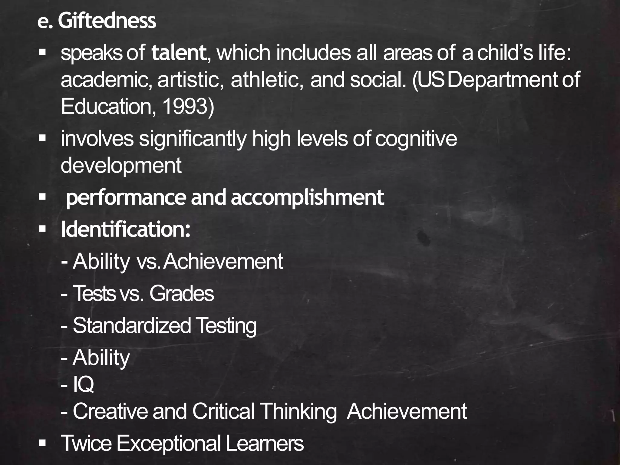e.Giftedness
 speaksof talent, which includes all areas of achild’s life:
academic, artistic, athletic, and social. (USDepartmentof
Education, 1993)
 involves significantly high levels of cognitive
development
 performance and accomplishment
 Identification:
- Ability vs.Achievement
- Testsvs. Grades
- StandardizedTesting
- Ability
- IQ
- Creative and Critical Thinking Achievement
 Twice Exceptional Learners
 